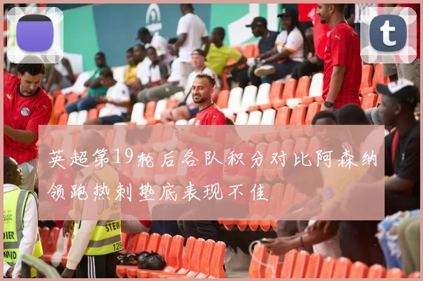 英超第19轮后各队积分对比阿森纳领跑热刺垫底表现不佳