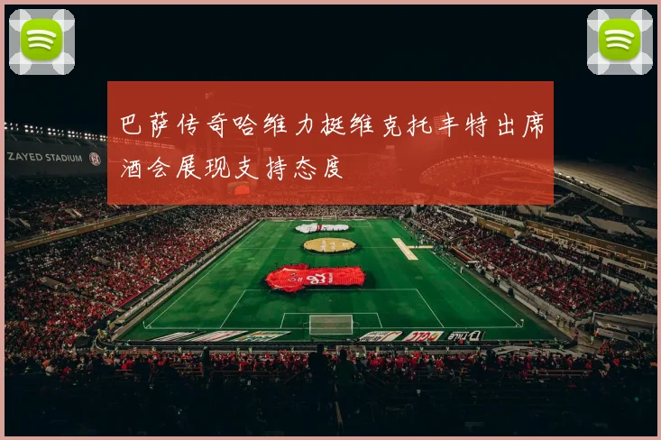 巴萨传奇哈维力挺维克托丰特出席酒会展现支持态度