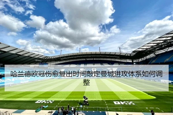 哈兰德欧冠伤愈复出时间敲定曼城进攻体系如何调整